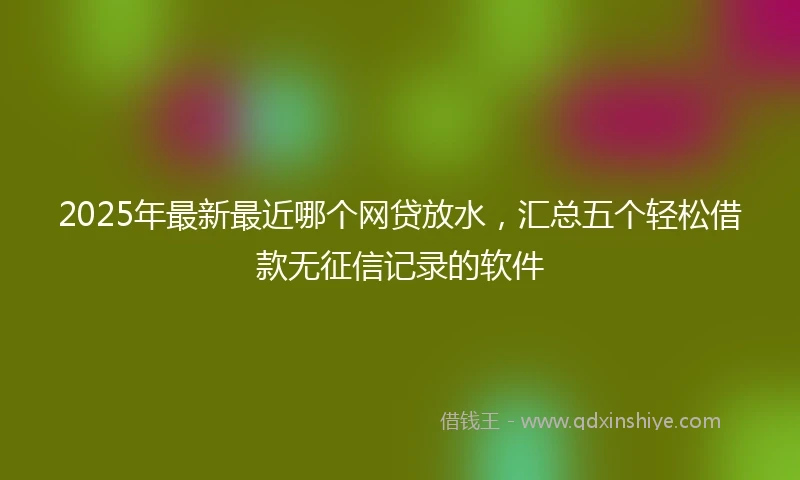 2025年最新最近哪个网贷放水，汇总五个轻松借款无征信记录的软件