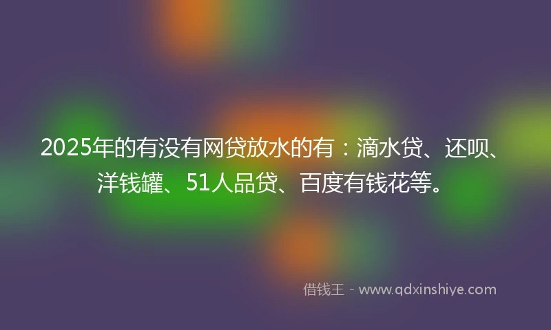 2025年的有没有网贷放水的有：滴水贷、还呗、洋钱罐、51人品贷、百度有钱花等。