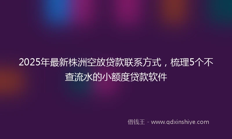 2025年最新株洲空放贷款联系方式，梳理5个不查流水的小额度贷款软件