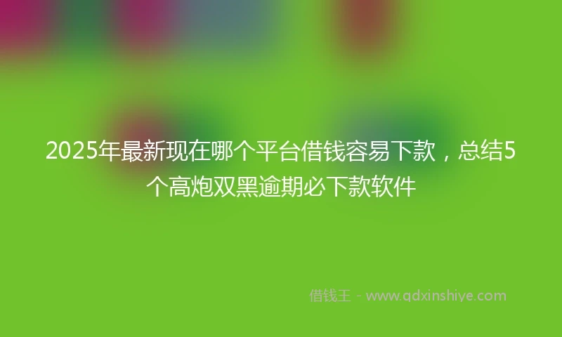 2025年最新现在哪个平台借钱容易下款，总结5个高炮双黑逾期必下款软件