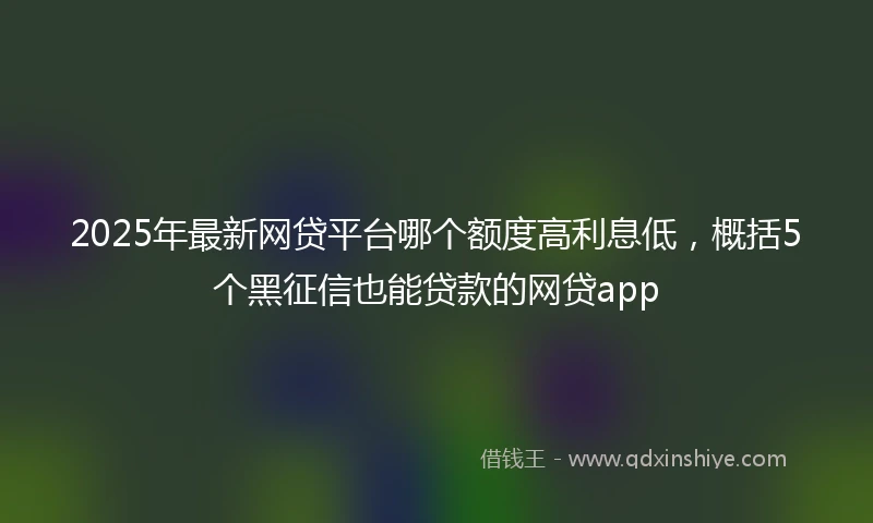 2025年最新网贷平台哪个额度高利息低，概括5个黑征信也能贷款的网贷app