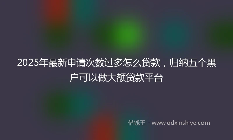 2025年最新申请次数过多怎么贷款，归纳五个黑户可以做大额贷款平台