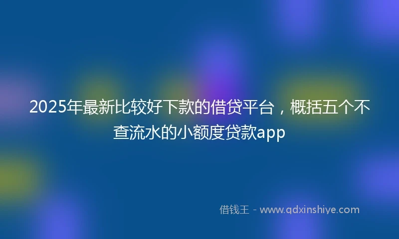 2025年最新比较好下款的借贷平台，概括五个不查流水的小额度贷款app