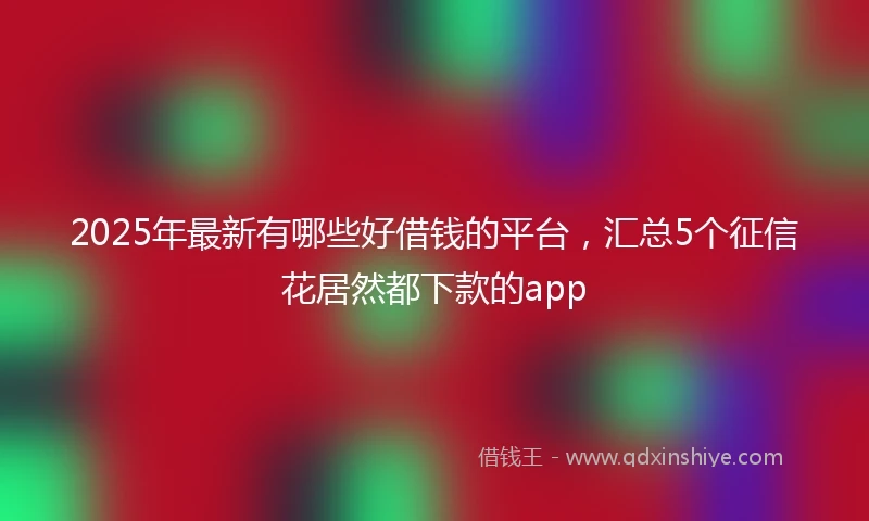 2025年最新有哪些好借钱的平台，汇总5个征信花居然都下款的app