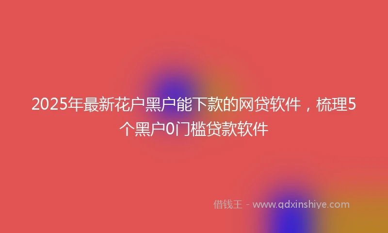 2025年最新花户黑户能下款的网贷软件，梳理5个黑户0门槛贷款软件