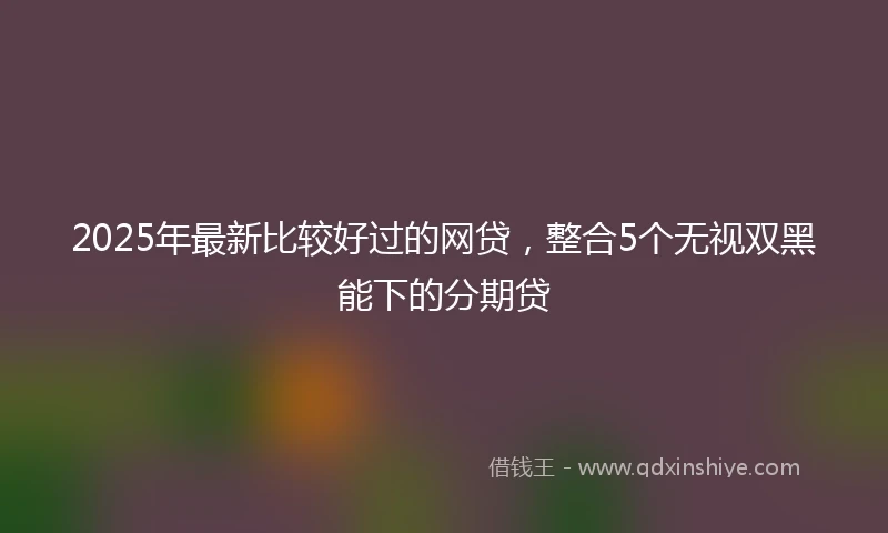 2025年最新比较好过的网贷，整合5个无视双黑能下的分期贷