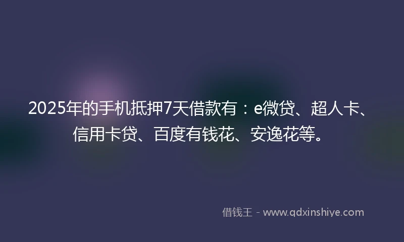 2025年的手机抵押7天借款有：e微贷、超人卡、信用卡贷、百度有钱花、安逸花等。