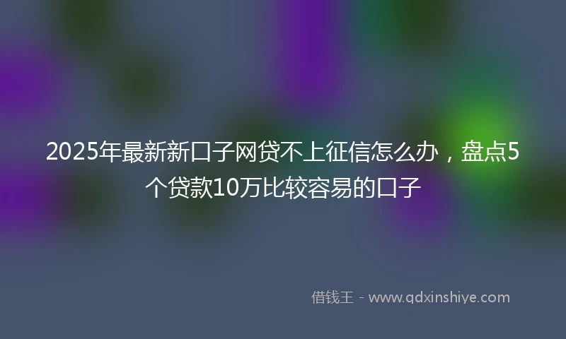 2025年最新新口子网贷不上征信怎么办，盘点5个贷款10万比较容易的口子