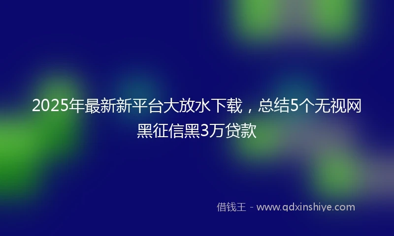 2025年最新新平台大放水下载，总结5个无视网黑征信黑3万贷款