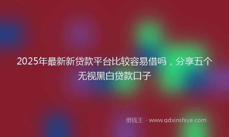 2025年最新新贷款平台比较容易借吗，分享五个无视黑白贷款口子