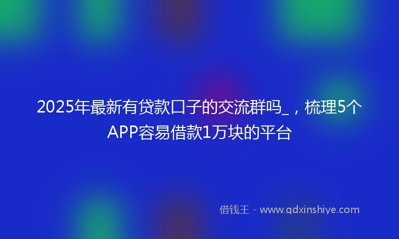 2025年最新有贷款口子的交流群吗_，梳理5个APP容易借款1万块的平台