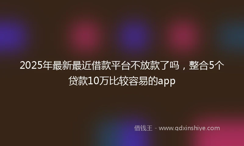 2025年最新最近借款平台不放款了吗，整合5个贷款10万比较容易的app