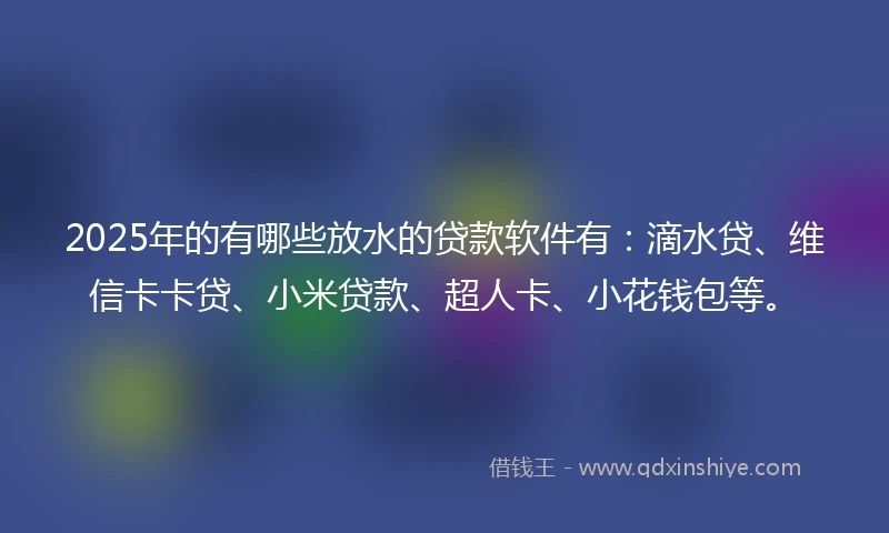 2025年的有哪些放水的贷款软件有：滴水贷、维信卡卡贷、小米贷款、超人卡、小花钱包等。