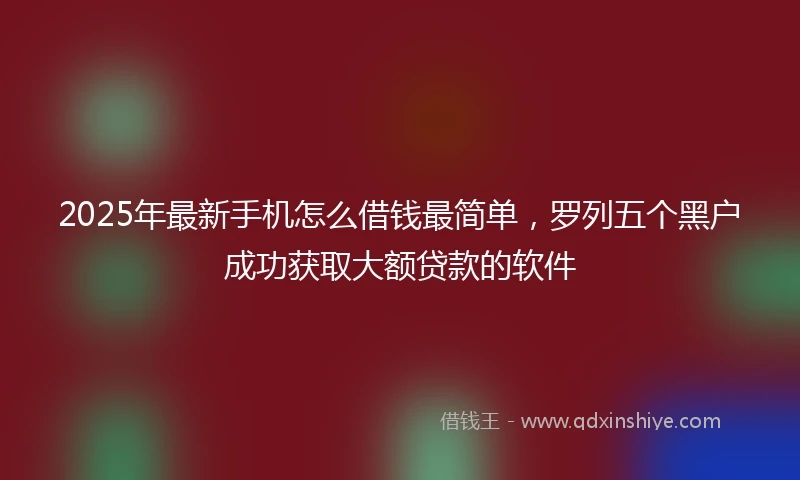 2025年最新手机怎么借钱最简单，罗列五个黑户成功获取大额贷款的软件