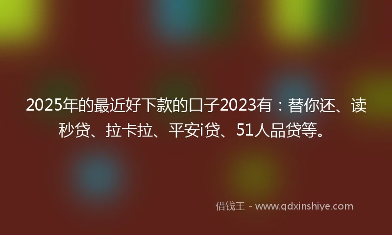 2025年的最近好下款的口子2023有：替你还、读秒贷、拉卡拉、平安i贷、51人品贷等。