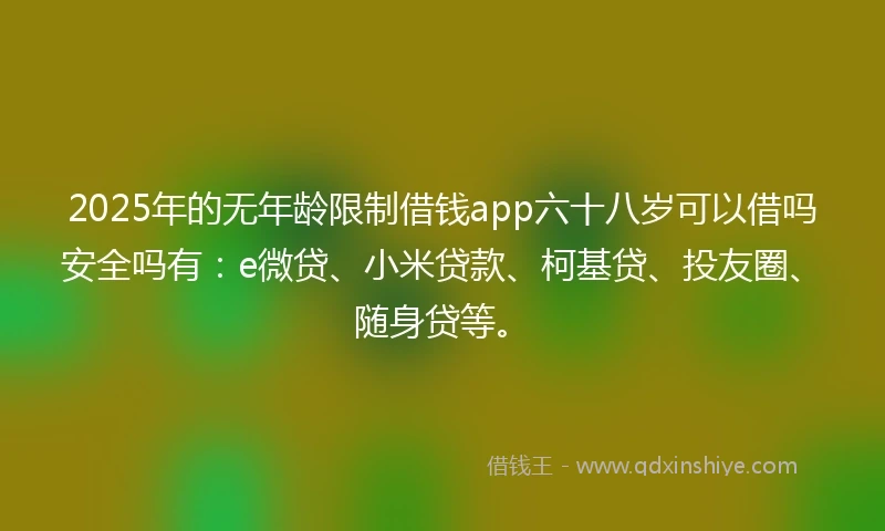 2025年的无年龄限制借钱app六十八岁可以借吗安全吗有：e微贷、小米贷款、柯基贷、投友圈、随身贷等。