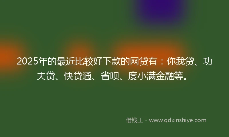 2025年的最近比较好下款的网贷有：你我贷、功夫贷、快贷通、省呗、度小满金融等。