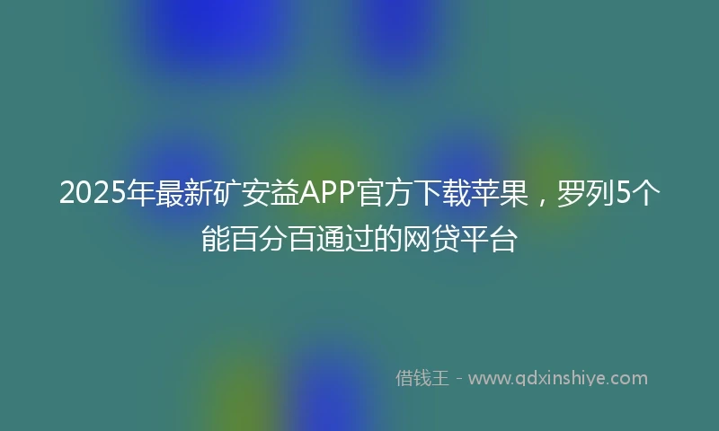 2025年最新矿安益APP官方下载苹果，罗列5个能百分百通过的网贷平台