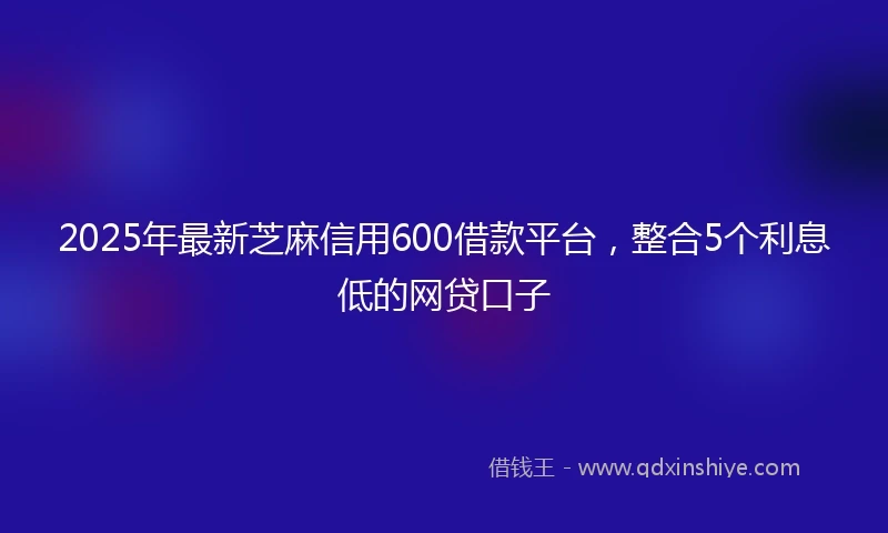 2025年最新芝麻信用600借款平台，整合5个利息低的网贷口子