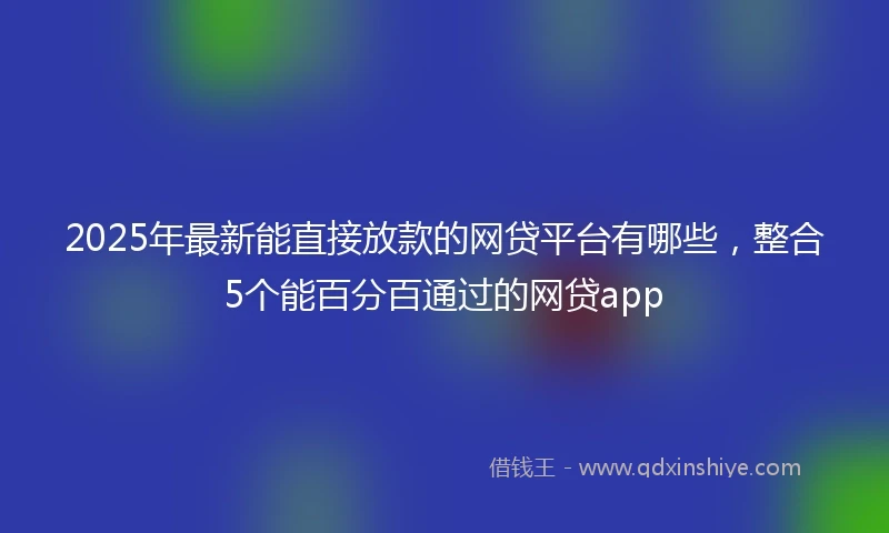 2025年最新能直接放款的网贷平台有哪些，整合5个能百分百通过的网贷app