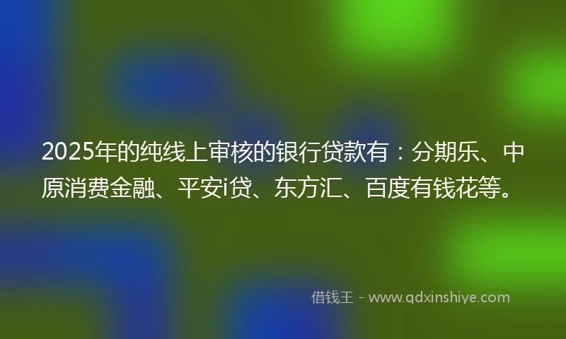 2025年的纯线上审核的银行贷款有：分期乐、中原消费金融、平安i贷、东方汇、百度有钱花等。