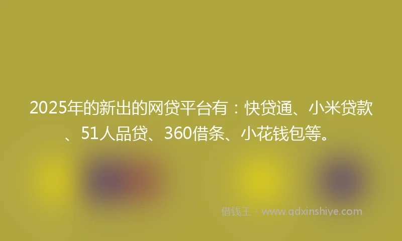 2025年的新出的网贷平台有：快贷通、小米贷款、51人品贷、360借条、小花钱包等。
