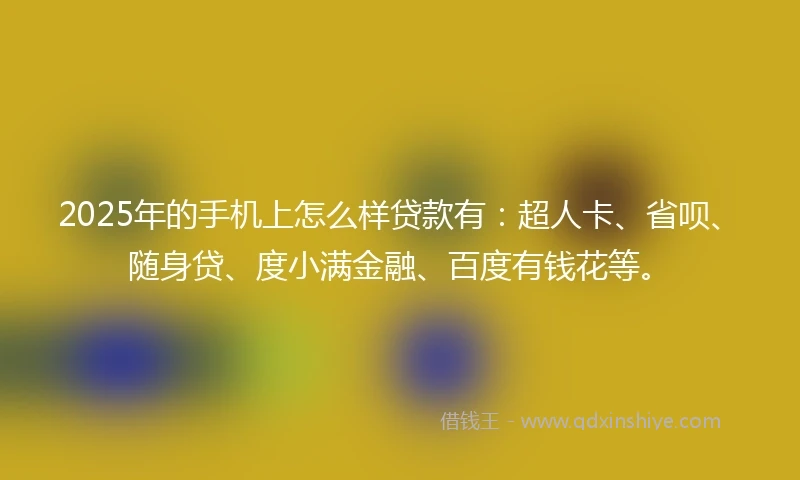 2025年的手机上怎么样贷款有：超人卡、省呗、随身贷、度小满金融、百度有钱花等。