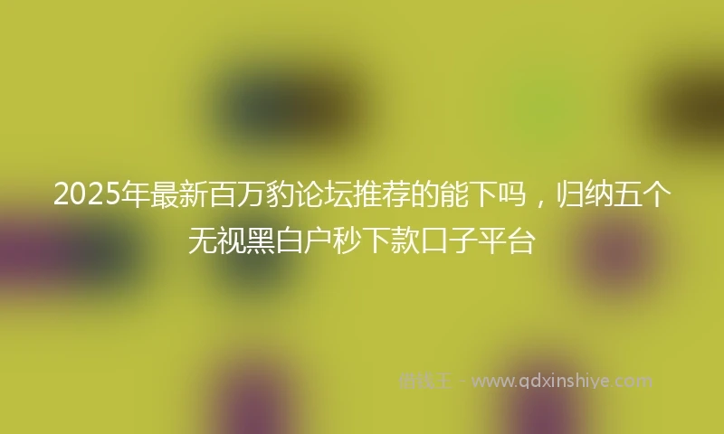 2025年最新百万豹论坛推荐的能下吗，归纳五个无视黑白户秒下款口子平台