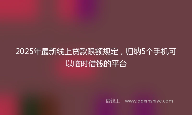2025年最新线上贷款限额规定，归纳5个手机可以临时借钱的平台