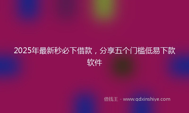 2025年最新秒必下借款，分享五个门槛低易下款软件