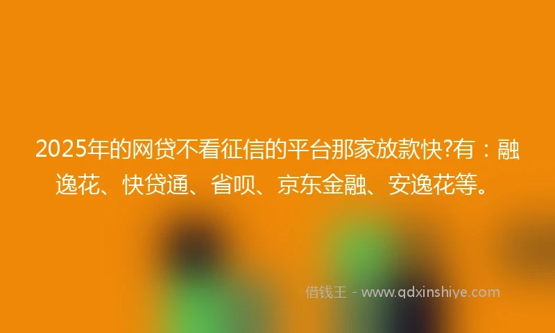2025年的网贷不看征信的平台那家放款快?有：融逸花、快贷通、省呗、京东金融、安逸花等。