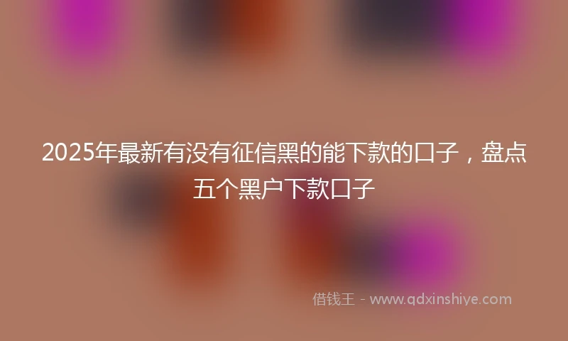 2025年最新有没有征信黑的能下款的口子，盘点五个黑户下款口子