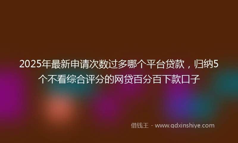 2025年最新申请次数过多哪个平台贷款，归纳5个不看综合评分的网贷百分百下款口子