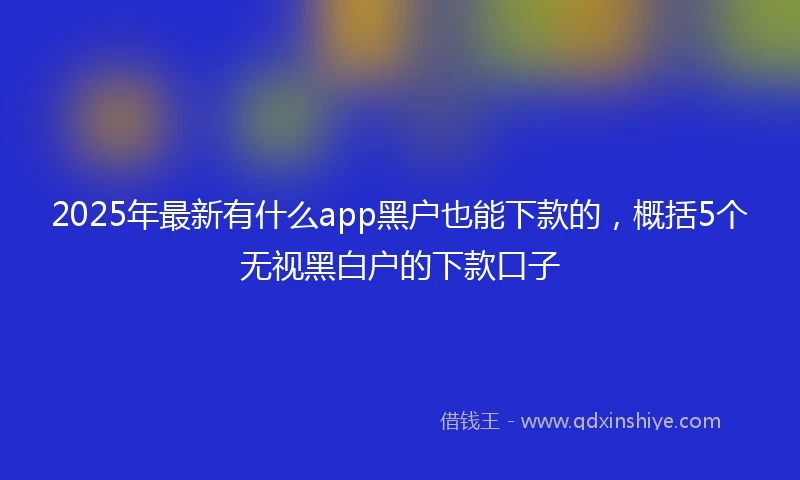 2025年最新有什么app黑户也能下款的，概括5个无视黑白户的下款口子