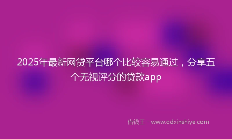 2025年最新网贷平台哪个比较容易通过，分享五个无视评分的贷款app