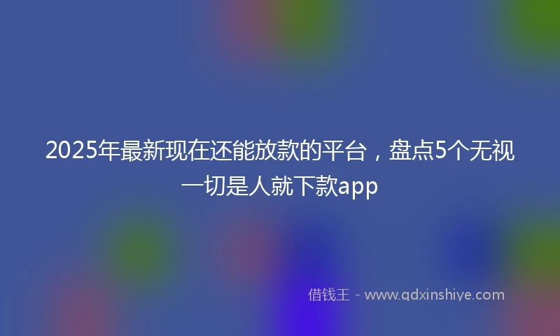 2025年最新现在还能放款的平台，盘点5个无视一切是人就下款app