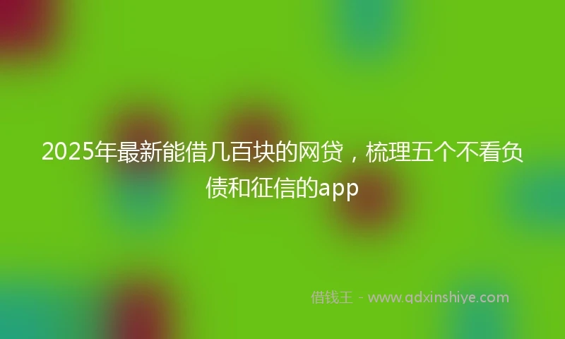 2025年最新能借几百块的网贷，梳理五个不看负债和征信的app