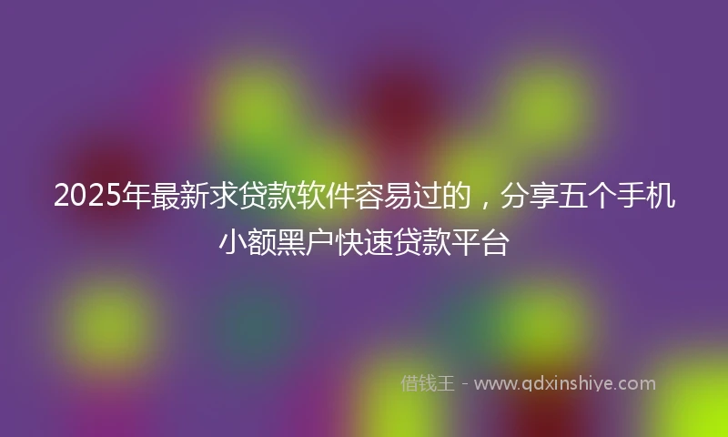 2025年最新求贷款软件容易过的，分享五个手机小额黑户快速贷款平台