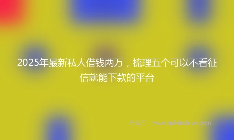 2025年最新私人借钱两万，梳理五个可以不看征信就能下款的平台