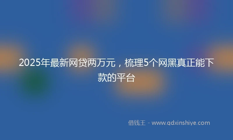 2025年最新网贷两万元，梳理5个网黑真正能下款的平台