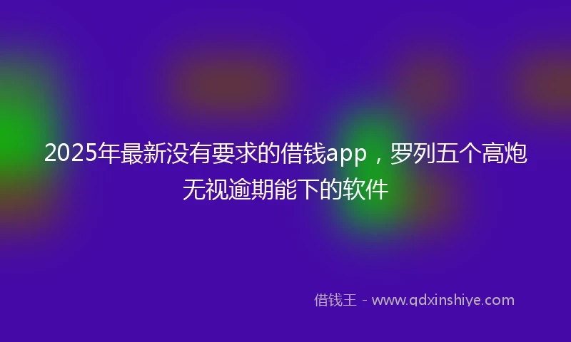 2025年最新没有要求的借钱app，罗列五个高炮无视逾期能下的软件