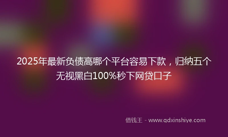 2025年最新负债高哪个平台容易下款，归纳五个无视黑白100%秒下网贷口子