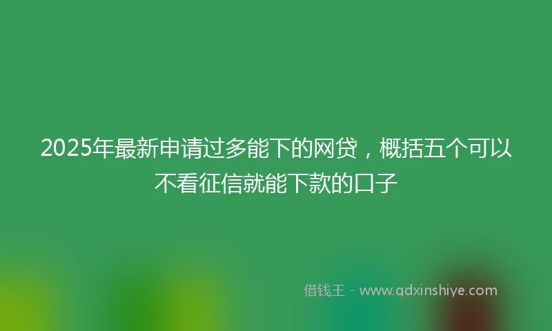 2025年最新申请过多能下的网贷，概括五个可以不看征信就能下款的口子