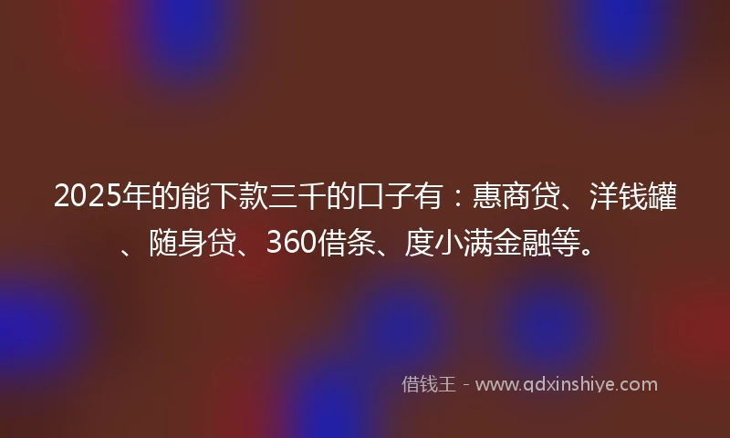 2025年的能下款三千的口子有：惠商贷、洋钱罐、随身贷、360借条、度小满金融等。