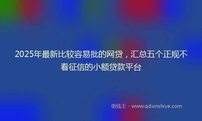 2025年最新比较容易批的网贷，汇总五个正规不看征信的小额贷款平台