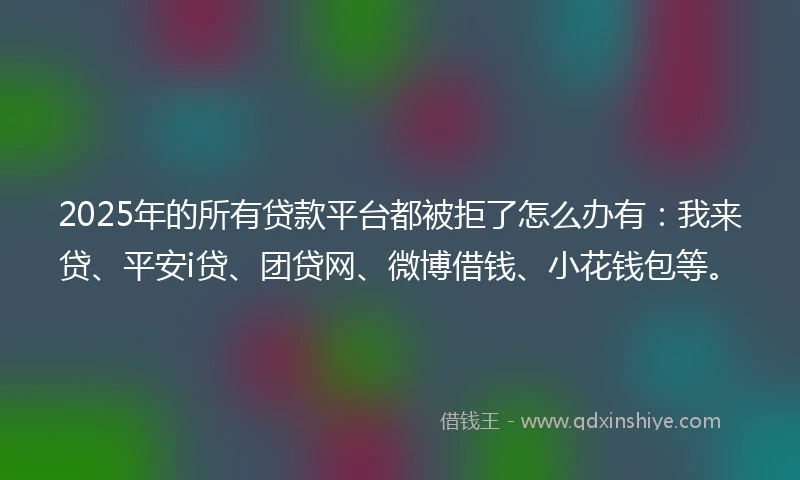 2025年的所有贷款平台都被拒了怎么办有：我来贷、平安i贷、团贷网、微博借钱、小花钱包等。