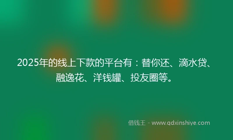 2025年的线上下款的平台有：替你还、滴水贷、融逸花、洋钱罐、投友圈等。