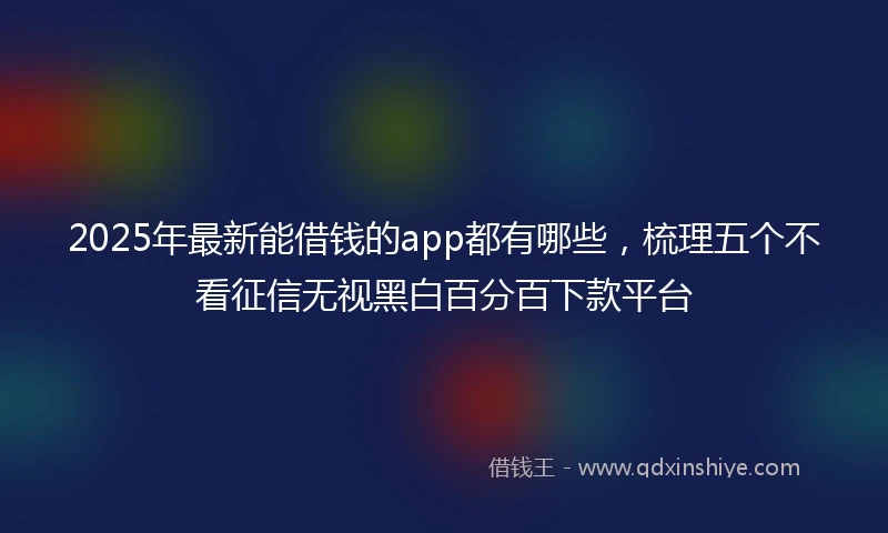 2025年最新能借钱的app都有哪些，梳理五个不看征信无视黑白百分百下款平台