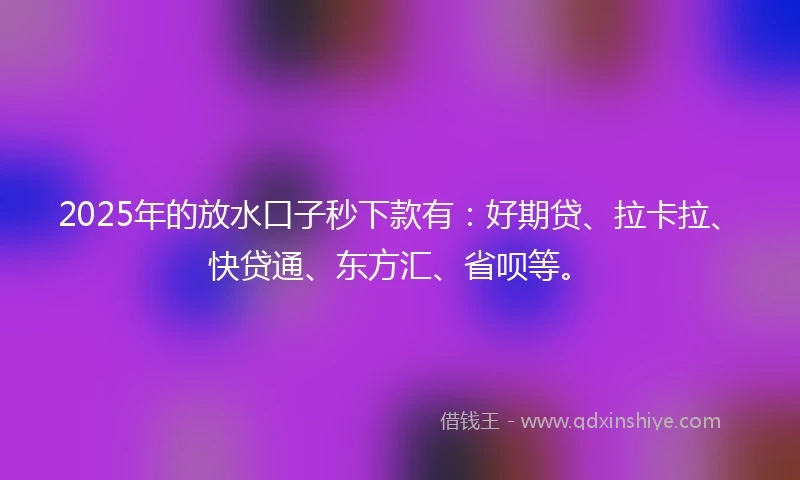 2025年的放水口子秒下款有：好期贷、拉卡拉、快贷通、东方汇、省呗等。
