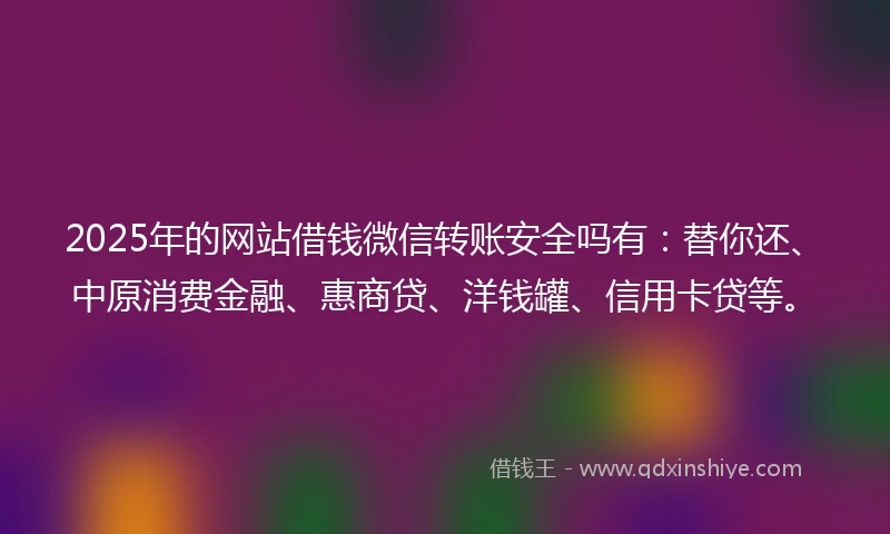 2025年的网站借钱微信转账安全吗有：替你还、中原消费金融、惠商贷、洋钱罐、信用卡贷等。